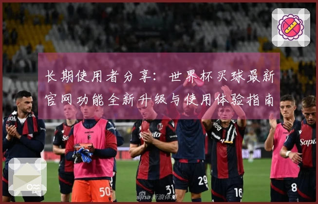 长期使用者分享：世界杯买球最新官网功能全新升级与使用体验指南