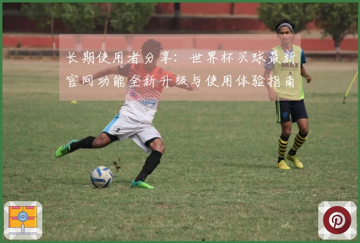 长期使用者分享：世界杯买球最新官网功能全新升级与使用体验指南